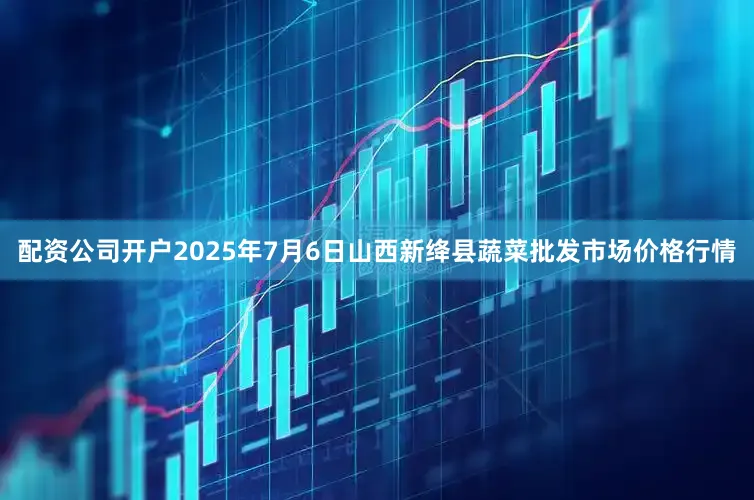 配资公司开户2025年7月6日山西新绛县蔬菜批发市场价格行情