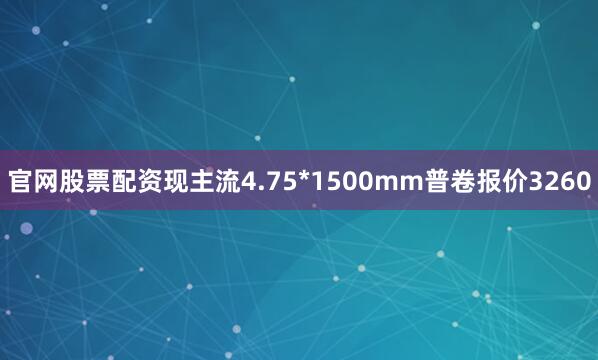官网股票配资现主流4.75*1500mm普卷报价3260
