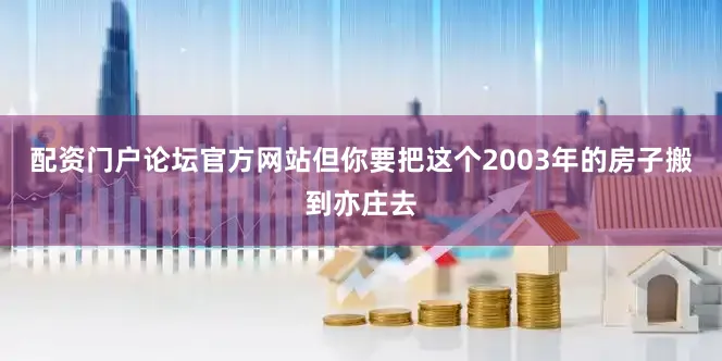 配资门户论坛官方网站但你要把这个2003年的房子搬到亦庄去