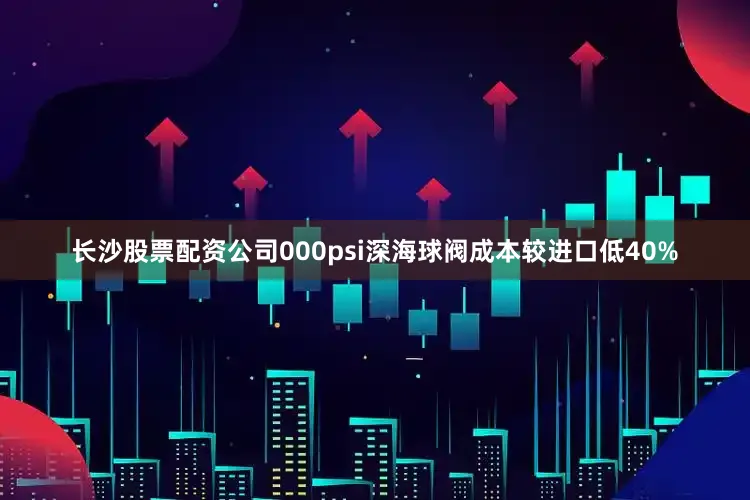 长沙股票配资公司000psi深海球阀成本较进口低40%