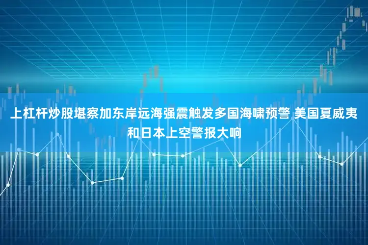 上杠杆炒股堪察加东岸远海强震触发多国海啸预警 美国夏威夷和日本上空警报大响