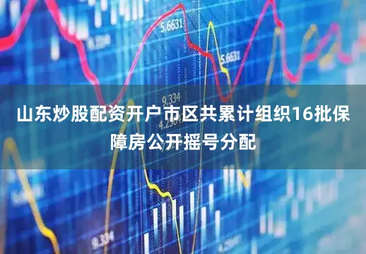 山东炒股配资开户市区共累计组织16批保障房公开摇号分配