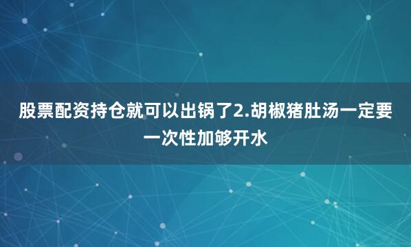 股票配资持仓就可以出锅了2.胡椒猪肚汤一定要一次性加够开水