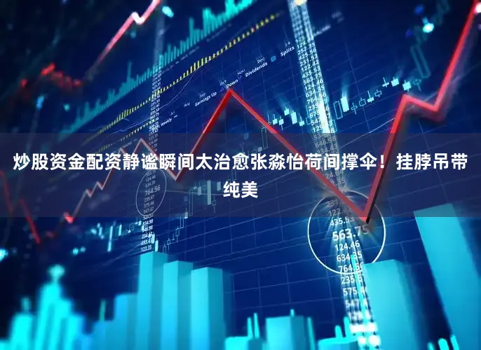 炒股资金配资静谧瞬间太治愈张淼怡荷间撑伞！挂脖吊带纯美