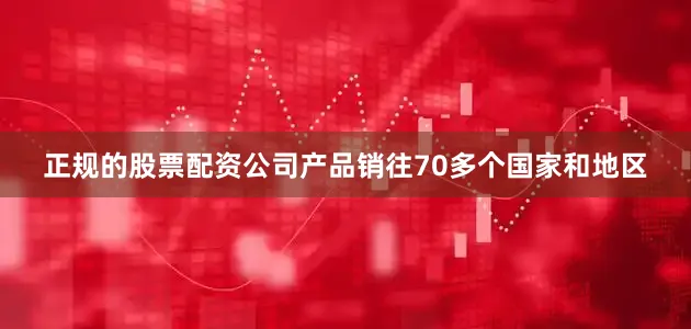 正规的股票配资公司产品销往70多个国家和地区