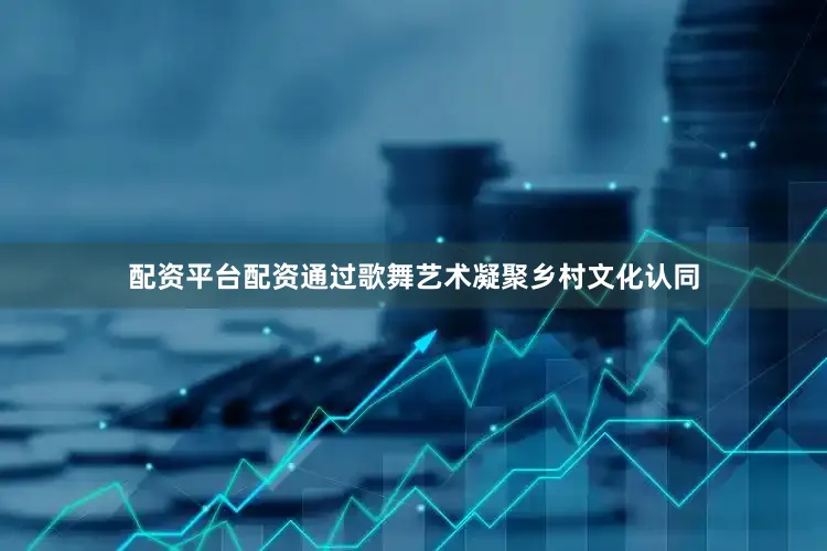 配资平台配资通过歌舞艺术凝聚乡村文化认同