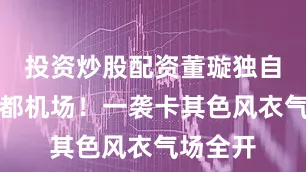 投资炒股配资董璇独自现身首都机场！一袭卡其色风衣气场全开